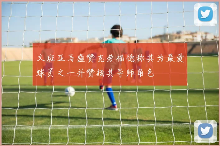 文班亚马盛赞克劳福德称其为最爱球员之一并赞扬其导师角色