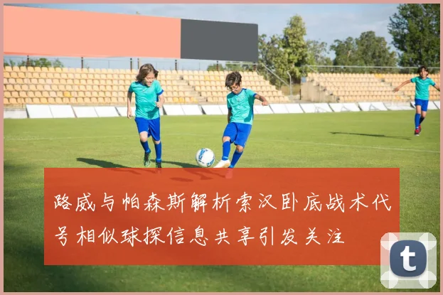 路威与帕森斯解析索汉卧底战术代号相似球探信息共享引发关注