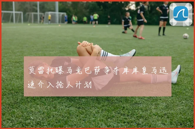 莫雷托曝马竞巴萨争夺库库皇马迅速介入抢人计划