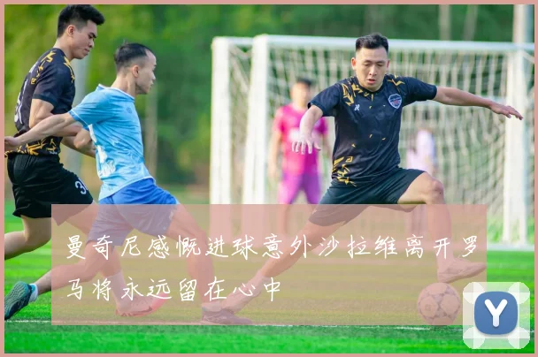 曼奇尼感慨进球意外沙拉维离开罗马将永远留在心中