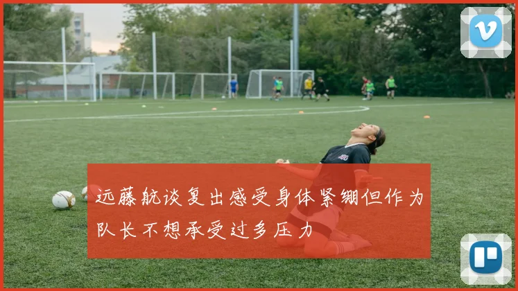 远藤航谈复出感受身体紧绷但作为队长不想承受过多压力
