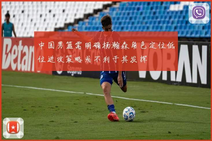 中国男篮需明确杨瀚森角色定位低位进攻策略或不利于其发挥