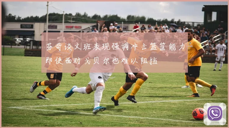 芬奇谈文班表现强调冲击篮筐能力即使面对戈贝尔也难以阻挡