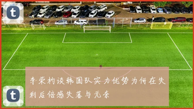 李荣杓谈韩国队实力优势为何在失利后倍感失落与无奈