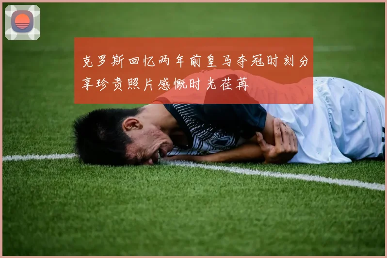 克罗斯回忆两年前皇马夺冠时刻分享珍贵照片感慨时光荏苒
