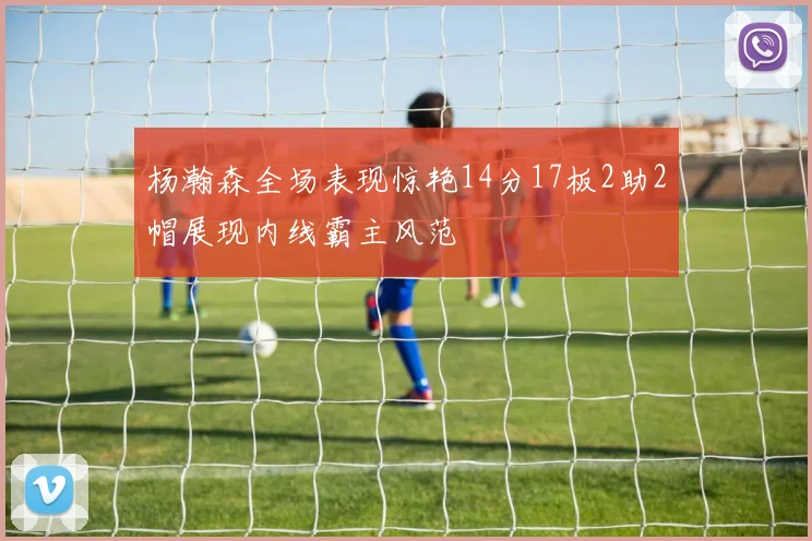 杨瀚森全场表现惊艳14分17板2助2帽展现内线霸主风范