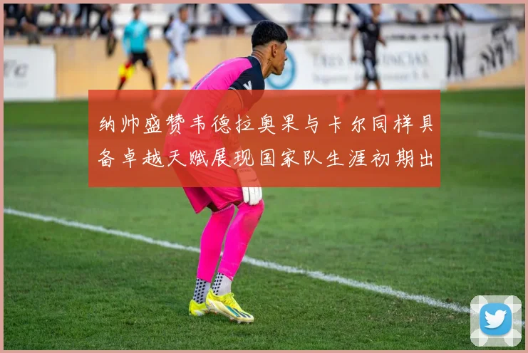 纳帅盛赞韦德拉奥果与卡尔同样具备卓越天赋展现国家队生涯初期出色表现