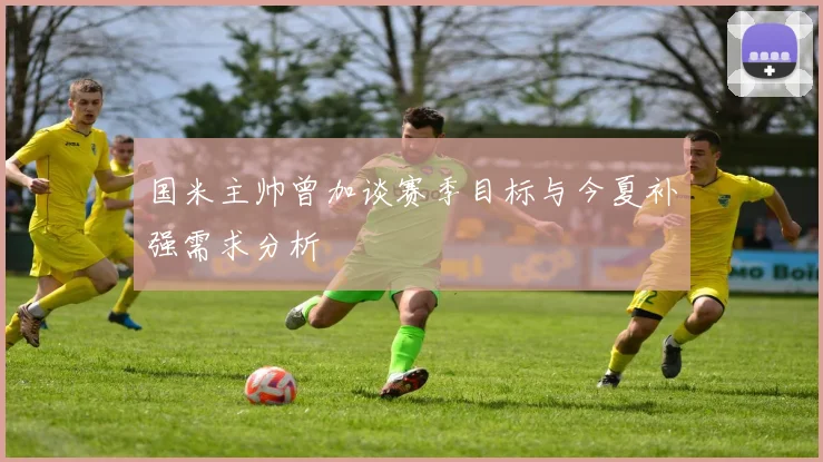 国米主帅曾加谈赛季目标与今夏补强需求分析