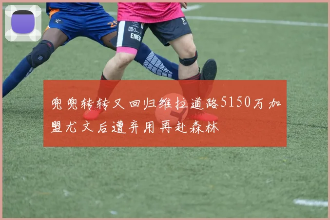 兜兜转转又回归维拉道路5150万加盟尤文后遭弃用再赴森林