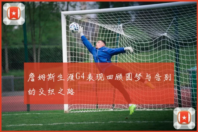 詹姆斯生涯G4表现回顾圆梦与告别的交织之路