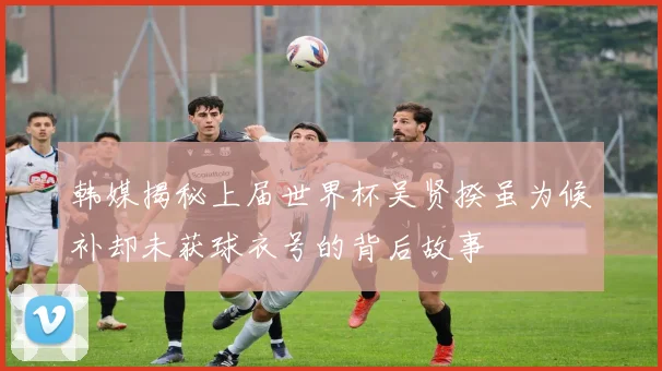 韩媒揭秘上届世界杯吴贤揆虽为候补却未获球衣号的背后故事