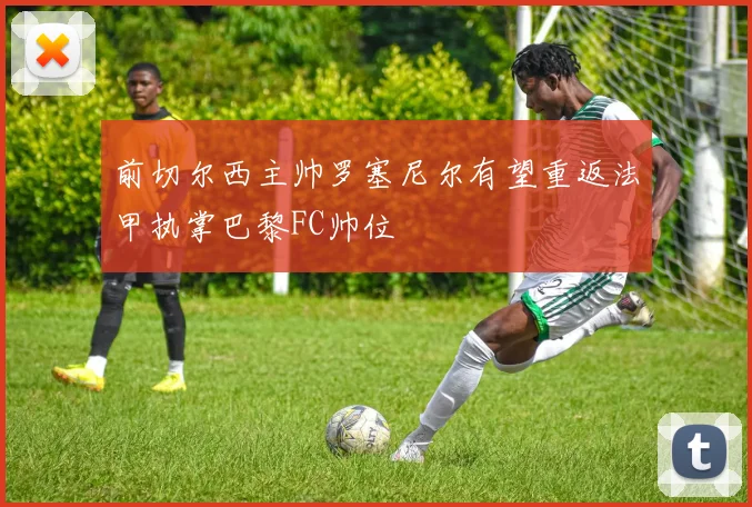 前切尔西主帅罗塞尼尔有望重返法甲执掌巴黎FC帅位