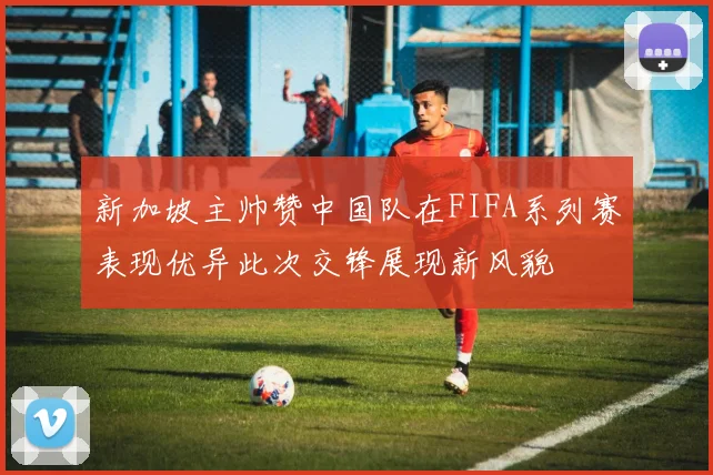 新加坡主帅赞中国队在FIFA系列赛表现优异此次交锋展现新风貌