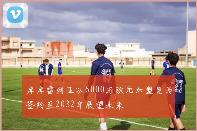 库库雷利亚以6000万欧元加盟皇马签约至2032年展望未来