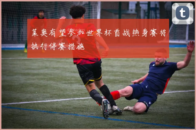 莱奥有望参加世界杯首战热身赛将执行停赛措施